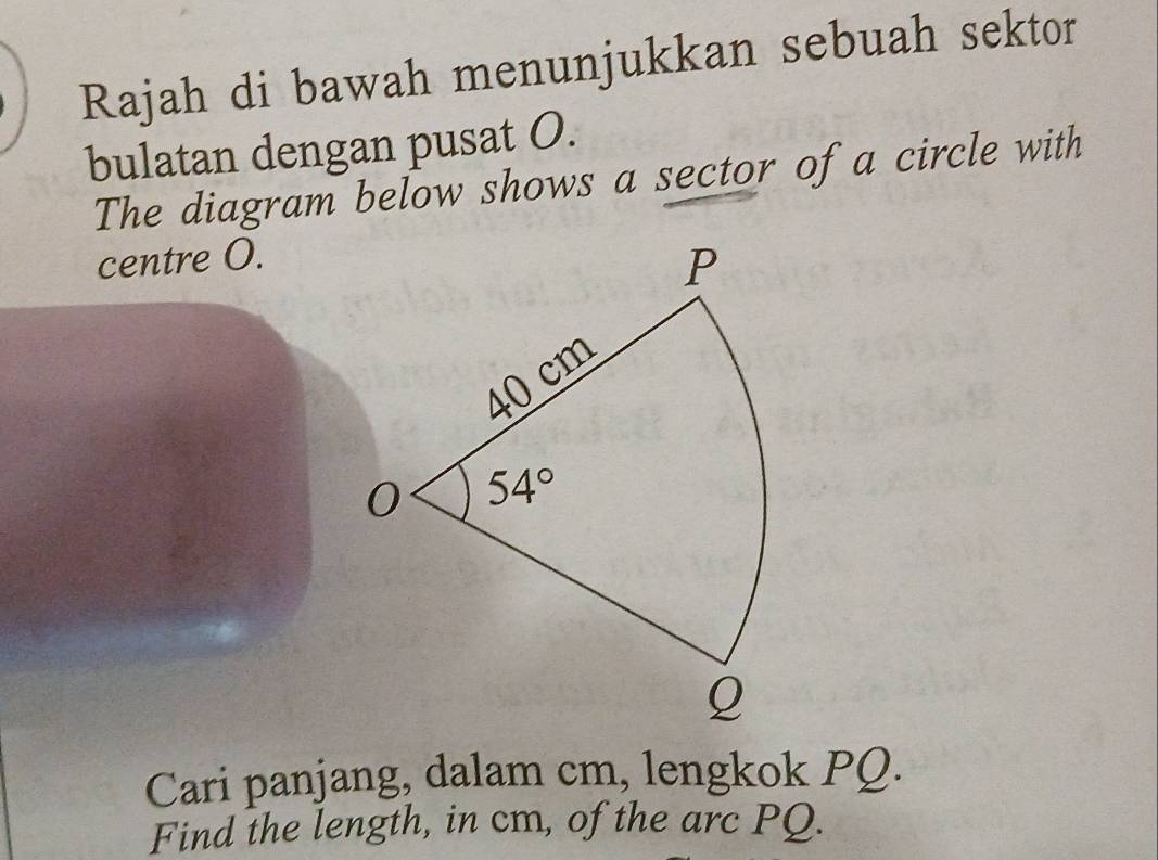 Rajah di bawah menunjukkan sebuah sektor
bulatan dengan pusat O.
The diagram below shows a sector of a circle with
centre O.
Cari panjang, dalam cm, lengkok PQ.
Find the length, in cm, of the arc PQ.