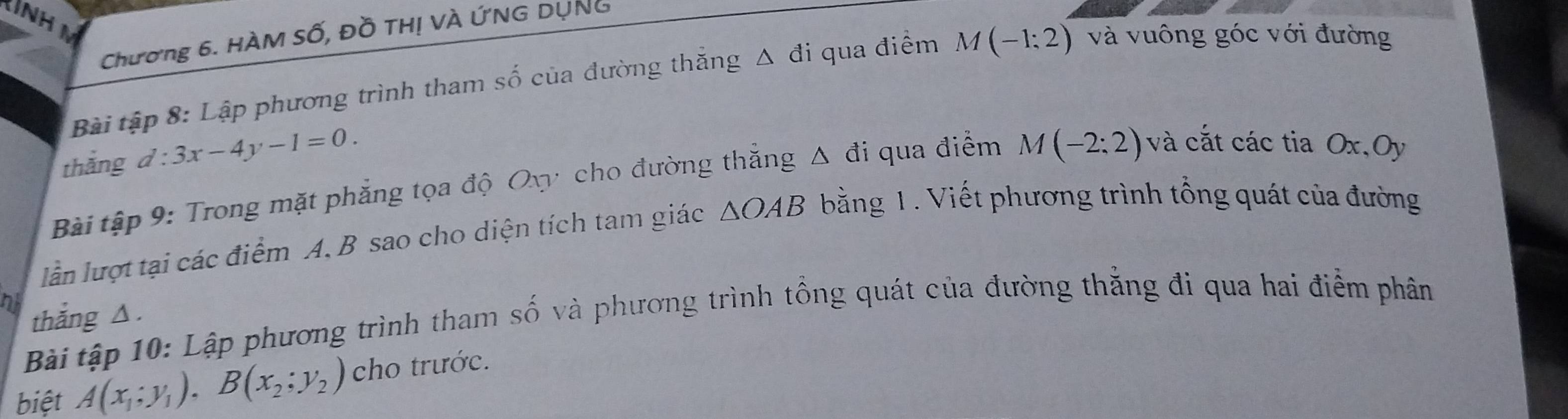 Chương 6. HÀM Số, Đồ THị VÀ ỨNG DỤNG 
Bài tập 8: Lập phương trình tham số của đường thắng Δ đi qua điểm M(-1:2) và vuông góc với đường 
thắng d:3x-4y-1=0. 
Bài tập 9: Trong mặt phẳng tọa độ Ovy cho đường thẳng Δ đi qua điểm M(-2:2) và cắt các tia Ox, Oy
lần lượt tại các điểm A. B sao cho diện tích tam giác △ OAB bằng 1 . Viết phương trình tổng quát của đường 
ni 
thắng △ . 
Bài tập 10: Lập phương trình tham số và phương trình tổng quát của đường thẳng đi qua hai điểm phân 
biệt A(x_1;y_1), B(x_2;y_2) cho trước.