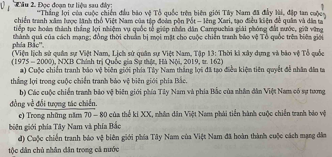 Đọc đoạn tư liệu sau đây: 
*Thắng lợi của cuộc chiến đấu bảo vệ Tổ quốc trên biên giới Tây Nam đã đầy lùi, đập tan cuộc 
chiến tranh xâm lược lãnh thổ Việt Nam của tập đoàn pôn Pốt - Iêng Xari, tạo điều kiện để quân và dân ta 
tiếp tục hoàn thành thắng lợi nhiệm vụ quốc tế giúp nhân dân Campuchia giải phóng đất nước, giữ vững 
thành quả của cách mạng; đồng thời chuẩn bị mọi mặt cho cuộc chiến tranh bảo vệ Tổ quốc trên biên giới 
phía Bắc”. 
(Viện lịch sử quân sự Việt Nam, Lịch sử quân sự Việt Nam, Tập 13: Thời kì xây dựng và bảo vệ Tổ quốc 
(1975 - 2000), NXB Chính trị Quốc gia Sự thật, Hà Nội, 2019, tr. 162) 
a) Cuộc chiến tranh bảo vệ biên giới phía Tây Nam thắng lợi đã tạo điều kiện tiên quyết để nhân dân ta 
thắng lợi trong cuộc chiến tranh bảo vệ biên giới phía Bắc. 
b) Các cuộc chiến tranh bảo vệ biên giới phía Tây Nam và phía Bắc của nhân dân Việt Nam có sự tương 
đồng về đối tượng tác chiến. 
c) Trong những năm 70 - 80 của thế kỉ XX, nhân dân Việt Nam phải tiến hành cuộc chiến tranh bảo vệ 
biên giới phía Tây Nam và phía Bắc 
d) Cuộc chiến tranh bảo vệ biên giới phía Tây Nam của Việt Nam đã hoàn thành cuộc cách mạng dân 
tộc dân chủ nhân dân trong cả nước