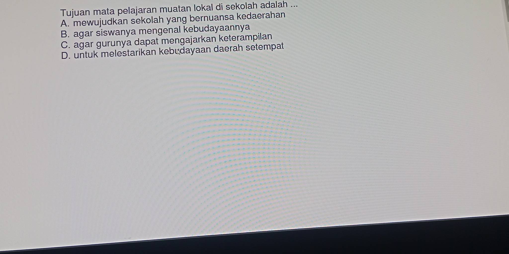 Tujuan mata pelajaran muatan lokal di sekolah adalah ...
A. mewujudkan sekolah yang bernuansa kedaerahan
B. agar siswanya mengenal kebudayaannya
C. agar gurunya dapat mengajarkan keterampilan
D. untuk melestarikan kebudayaan daerah setempat