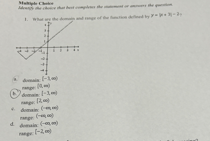 Identify the choice that best completes the statement or answers the question.
1. What are the domain and range of the function defined by y=|x+3|-2 ?
a. domain: [-3,∈fty )
range: [0,∈fty )
b.) domain: [-3,∈fty )
range: [2,∈fty )
c. domain: (-∈fty ,∈fty )
range: (-∈fty ,∈fty )
d. domain: (-∈fty ,∈fty )
range: [-2,∈fty )