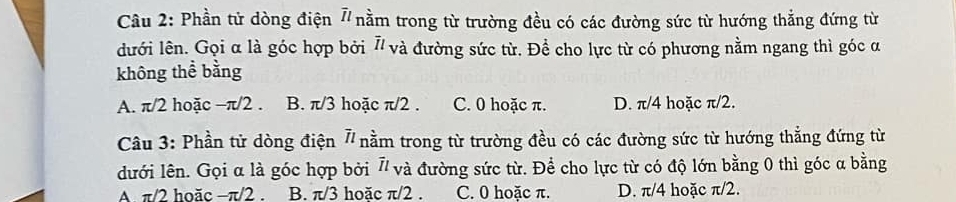 Phần tử dòng điện 7 nằm trong từ trường đều có các đường sức từ hướng thẳng đứng từ
lưới lên. Gọi α là góc hợp bởi 7/ và đường sức từ. Để cho lực từ có phương nằm ngang thì góc α
không thể bằng
A. π/2 hoặc −π/2. B. π/3 hoặc π/2. C. 0 hoặc π. D. π/4 hoặc π/2.
Câu 3: Phần tử dòng điện 7 nằm trong từ trường đều có các đường sức từ hướng thẳng đứng từ
dưới lên. Gọi α là góc hợp bởi 7/ và đường sức từ. Để cho lực từ có độ lớn bằng 0 thì góc a bằng
A. π/2 hoăc −π/2. B. π/3 hoặc π/2. C. 0 hoặc π. D. π/4 hoặc π/2.