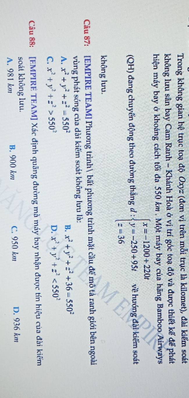 Trong không gian hệ trục toạ độ Oxyz (đơn vị trên mỗi trục là kilomet), đài kiểm soát
không lưu sân bay Cam Ranh - Khánh Hoà ở vị trí góc toạ độ và được thiết kế để phát
hiện máy bay ở khoảng cách tối đa 550 km. Một máy bay của hãng Bamboo Airways
(QH) đang chuyển động theo đường thắng đ : beginarrayl x=-1200+220t y=-250+95t z=36endarray. về hướng đài kiểm soát
không luu.
Câu 87: [EMPIRE TEAM] Phương trình bất phương trình mặt cầu để mô tả ranh giới bên ngoài
vùng phát sóng của dài kiểm soát không lưu là:
A. x^2+y^2+z^2=550^2 B. x^2+y^2+z^2+36=550^2
C. x^2+y^2+z^2>550^2
D. x^2+y^2+z^2<550^2
Câu 88: [EMPIRE TEAM] Xác định quāng đường mà máy bay nhận được tín hiệu của đài kiếm
soát không lưu.
A. 981 km B. 900 km C. 950 km
D. 936 km