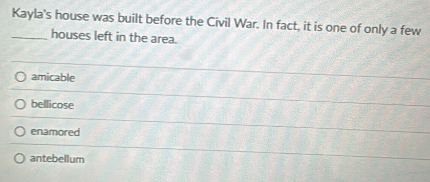 Kayla's house was built before the Civil War. In fact, it is one of only a few
_houses left in the area.
amicable
bellicose
enamored
antebellum