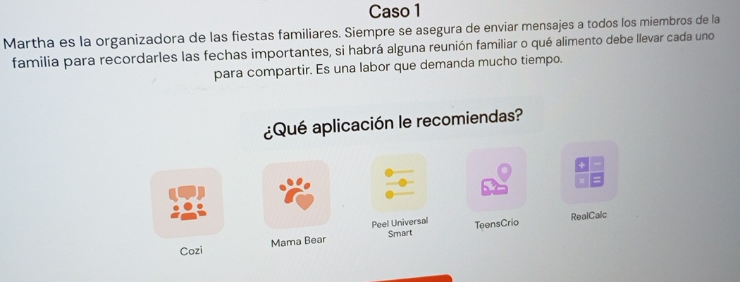 Caso 1 
Martha es la organizadora de las fiestas familiares. Siempre se asegura de enviar mensajes a todos los miembros de la 
familia para recordarles las fechas importantes, si habrá alguna reunión familiar o qué alimento debe llevar cada uno 
para compartir. Es una labor que demanda mucho tiempo. 
¿Qué aplicación le recomiendas? 
Peel Universal RealCalc 
Cozi Mama Bear Smart TeensCrio