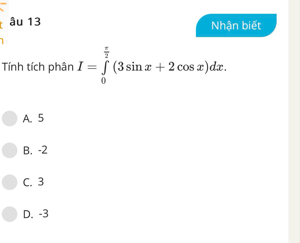 âu 13
Nhận biết
Tính tích phân I=∈tlimits _0^((frac π)2)(3sin x+2cos x)dx.
A. 5
B. -2
C. 3
D. -3