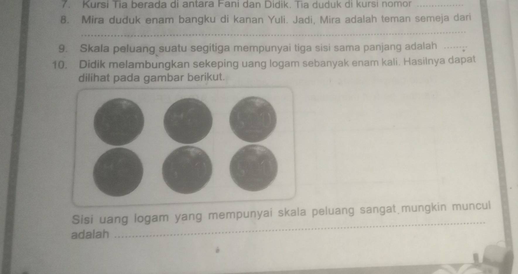 Kursi Tia berada di antara Fani dan Didik. Tia duduk di kursi nomor_ 
8. Mira duduk enam bangku di kanan Yuli. Jadi, Mira adalah teman semeja dari 
_ 
9. Skala peluang suatu segitiga mempunyai tiga sisi sama panjang adalah …._ 
10. Didik melambungkan sekeping uang logam sebanyak enam kali. Hasilnya dapat 
dilihat pada gambar berikut. 
_ 
Sisi uang logam yang mempunyai skala peluang sangat mungkin muncul 
adalah