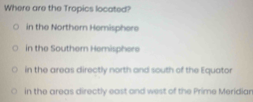 Where are the Tropics located?
in the Northern Hemisphere
in the Southern Hemisphere
in the areas directly north and south of the Equator
in the areas directly east and west of the Prime Meridian