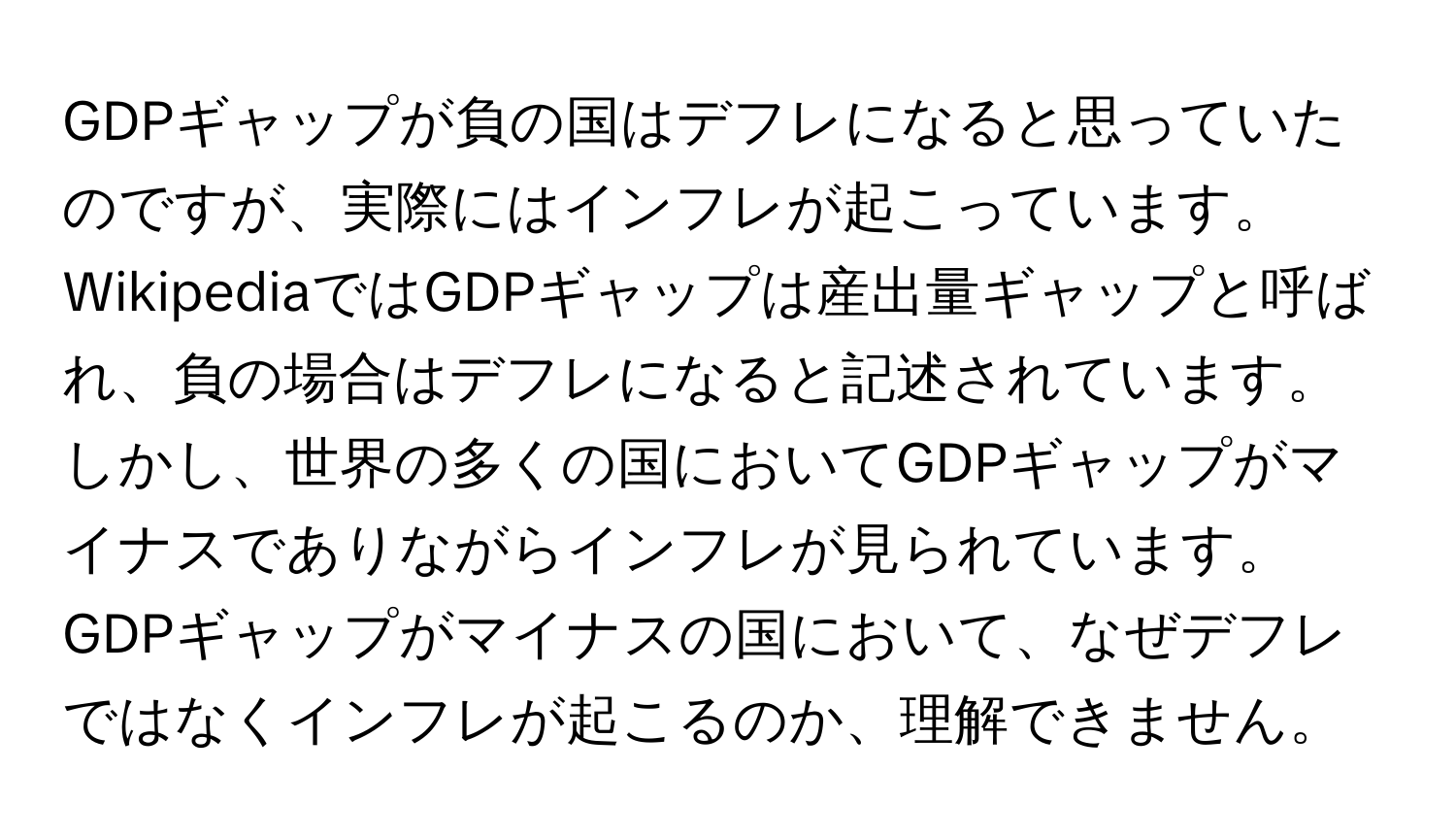 GDPギャップが負の国はデフレになると思っていたのですが、実際にはインフレが起こっています。WikipediaではGDPギャップは産出量ギャップと呼ばれ、負の場合はデフレになると記述されています。しかし、世界の多くの国においてGDPギャップがマイナスでありながらインフレが見られています。GDPギャップがマイナスの国において、なぜデフレではなくインフレが起こるのか、理解できません。