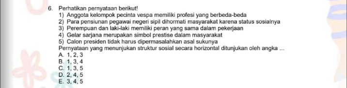 Perhatikan pernyataan berikut!
1) Anggota kelompok pecinta vespa memiliki profesi yang berbeda-beda
2) Para pensiunan pegawai negeri sipil dihormati masyarakat karena status sosialnya
3) Perempuan dan laki-laki memiliki peran yang sama dalam pekerjaan
4) Gelar sarjana merupakan simbol prestise dalam masyarakat
5) Calon presiden tidak harus dipermasalahkan asal sukunya
Pernyataan yang menunjukan struktur sosial secara horizontal ditunjukan oleh angka ...
A. 1, 2, 3
B. 1, 3, 4
C. 1, 3, 5
D. 2, 4, 5
E. 3, 4, 5