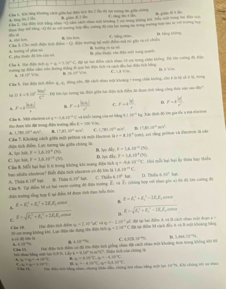 Khi tăng khoảng cách giữa hai điện tích lên 2 lần thì lực tương tác giữa chúng
A. tăng lên 2 lần. B. giàm đi 2 lần. C. tăng lên 4 lần. D. giàm đi 4 lần.
Cầu 2. Hai điện tích bằng nhau +Q nằm cách nhau một khoảng 2 cm trong không khí. Nếu một trong hai điện tích
được thay thể bảng -Q thỉ so với trường hợp đầu, cường độ của lực tương tác trong trường hợp sau so với trường hợp
đầu sẽ D. bằng không.
A. nhó hơn. B. lớn hơn. C, bằng nhau.
Câu 3. Cho một điện tích điểm - Q; điện trường tại một điểm mã nó gây ra có chiều
A. hướng về phía nó. B. hướng ra xa nó.
C. phụ thuộc độ lớn của nó. D. phụ thuộc vào điện môi xung quanh.
Câu 4. Hai điện tích q_1=q_2=5.10^(-8)C 3, đặt tại hai điểm cách nhau 10 cm trong chân không. Độ lớn cường độ điện
trường tại điểm nằm trên đường thẳng đi qua hai điện tích và cách đều hai điện tích bằng
A. 18.10^3V/m. B. 36.10^3V/m. C. 1,8 V/m. D. 0 V/m.
Câu 5. Hai điện tích điểm q_1,q_2 đứng yên, đặt cách nhau một khoáng r trong chân không, cho k là hệ số tí lệ, trong
bxi SI k=9.10^9 Nm^2/C^2 . Độ lớn lực tương tác điện giữa hai điện tích điểm đó được tính bằng công thức nào sau đây?
A. F=kfrac |q_1q_2|r. B. F=kfrac |q_1q_2|r^2. C. F=k |q|/r . D. F=k |q|/r^2 .
Câu 6. Một electron có q=-1,6.10^(-19)C và khổi lượng của nó bd ng 9,1.10^(-31)kg : Xác định độ lớn gia tốc a mà electron
thu được khi đặt trong điện trường đều E=100V/m.
A. 1,785.10^(13)m/s^2. B. 17,85.10^(13)m/s^2. C. 1,785.10^(15)m/s^2. D. 17,85.10^(15)m/s^2.
Câu 7. Khoảng cách giữa một prôton và một êlectron là r=8.10^(-9)(cm) , coi rằng prôton và ēlectron là các
điện tích điểm. Lực tương tác giữa chúng là:
A. lực hút, F=3,6.10^(-8)(N). B. lực đầy, F=3,6.10^(-12)(N).
C. lực hút, F=3,6.10^(-12)(N). D. lực đầy, F=3,6.10^(-8)(N).
Cầu 8. Mỗi hại bụi li ti trong không khí mang điện tích q=-9,6· 10^(-13)C. Hỏi mỗi hại bụi ấy thừa hay thiếu
bao nhiều electron? Biết điện tích electron có độ lớn là 1,6.10^(-19)C.
A. Thừa 6.10^6hat. B. Thừa 6.10^5hat C. Thiếu 6.10^6 hạt. D. Thiếu 6.10^5hat.
Câu 9. Tại điểm M có hai vectơ cường độ điện trường overline E_1 và vector E_2 (chúng hợp với nhau góc α) thì độ lớn cường độ
điện trường tổng hợp E tại điểm M được tính theo biểu thức
B. E=E_1^(2+E_2^2-2E_1)E_2.cos alpha
A. E=E_1^(2+E_2^2+2E_1)E_2.cos alpha
C. E=sqrt (E_1)^2+E_2^(2+2E_1)E_2.cos alpha 
D. E=sqrt (E_1)^2+E_2^(2-2E_1)E_2.cos alpha 
Câu 10. Hai điện tích điểm q_1=2.10^(-2)mu C và q_2=-2.10^(-2) μC đặt tại hai điểm A và B cách nhau một đoạn a=
30 cm trong không khí. Lực điện tác dụng lên điện tích q_0=2.10^(-9)C đặt tại điểm M cách đều A và B một khoảng bảng
a có độ lớn là C. 6,928.10^(-6)N. D. 3,464.10^(-6)N.
A. 4.10^(-6)N.
B. 4.10^(-10)N.
Câu 11. Hai điện tích điểm có độ lớn điện tích giống nhau đặt cách nhau một khoảng 4cm trong không khí thì
hút nhau bằng một lực 0,9 N. Lấy k=9.10^9N.m^2/C^2. Điện tích của chúng là
A. q_1=q_3=-4.10^(-1)C. B. q_1=4.10^(-7)C,q_2=-4.10^(-7)C.
C. q_1=q_2=4.10^(-1)C. D. q_1=-4.10^(-7)C,q_2=0,4.10^(-7)C.
Cân 12. Hai điện tích bằng nhau, nhưng khác dầu, chúng hút nhau bằng một lực 10^(-5)N , Khi chủng rời xa nhau
