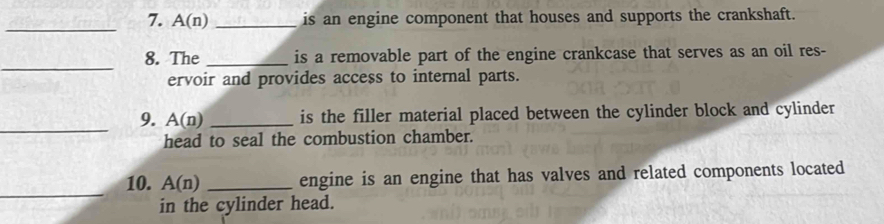 A(n) _is an engine component that houses and supports the crankshaft. 
_ 
8. The _is a removable part of the engine crankcase that serves as an oil res- 
ervoir and provides access to internal parts. 
_ 
9. A(n) _is the filler material placed between the cylinder block and cylinder 
head to seal the combustion chamber. 
_ 
10. A(n) _engine is an engine that has valves and related components located 
in the cylinder head.