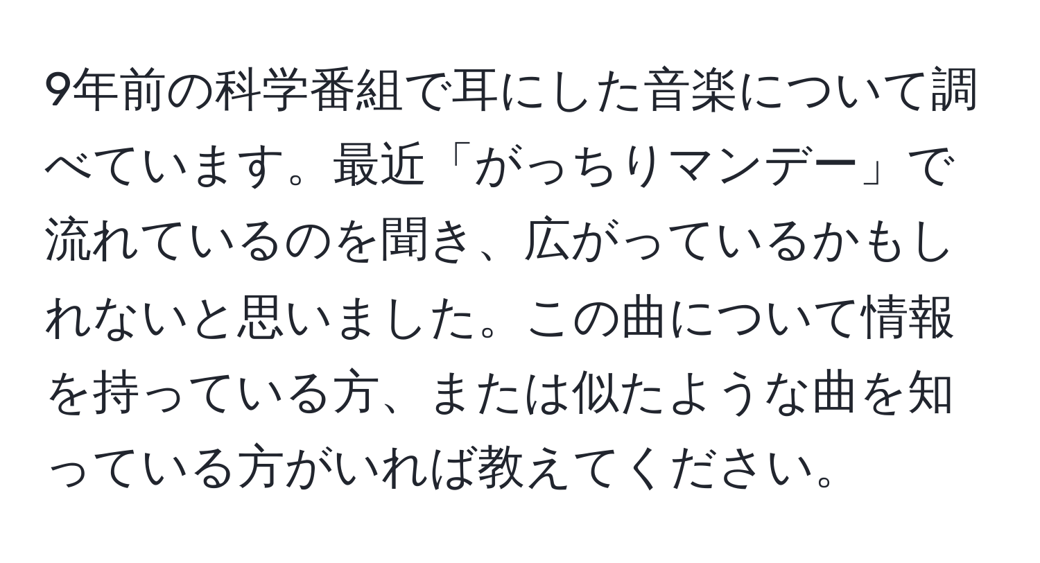 9年前の科学番組で耳にした音楽について調べています。最近「がっちりマンデー」で流れているのを聞き、広がっているかもしれないと思いました。この曲について情報を持っている方、または似たような曲を知っている方がいれば教えてください。