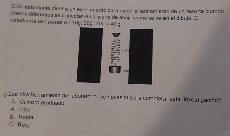 Un estudiante diseña un experimento para medir el estiramiento de un resorte cuando
masas diferentes se conectan en la parte de abajo como se ve en el dibujo. El
estudiante usa pesas de 10g, 20g, 30g y 40 g.
¿Que otra herramienta de laboratorio se necesita para completar esta investigación?
A. Cilindro graduado
A. lupa
B. Regla
C. Reloj