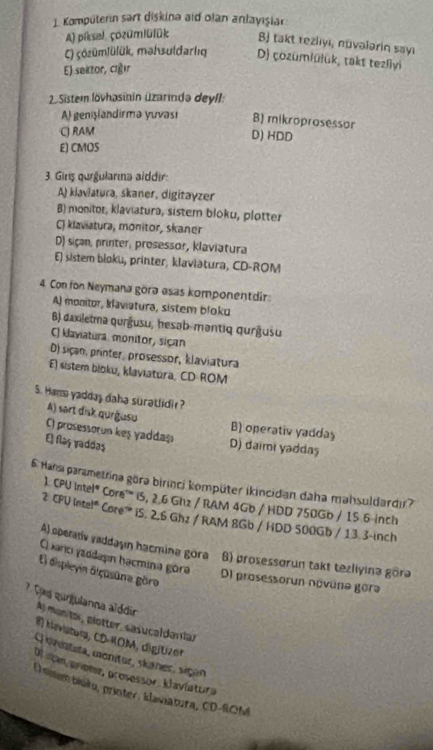 Komputerın sart diskina aid olan anlayişiar
A) piksel çozümlülük
B) takt tezlıyı, nūvələrin sayı
) çözümlülük, məhsuldarlıg D) çozumlüluk, takt tezliyi
E) sektor, ciğır
2 Sisteim lövhasinin üzarində deylI:
A) genşlandirmə yuvası
B) mikroprosessor
C) RAM
D) HDD
E) CMOS
3. Girş qurgularma alddir:
A) klaviatura, skaner, digitayzer
B) monitor, klaviatura, sistem bloku, plotter
C) klaviatura, monitor, skaner
D) siçan, printer, prosessor, klaviatura
E) sistem bloku, printer, klaviatura, CD-ROM
4. Con fon Neymana gorə esas komponentdir
A) monitor, klaviatura, sistem bloku
B) daxiletmə qurģusu, hesəb-məntiq qurğusu
C) klaviatura, monitor, siçan
D) siçan, printer, prosessor, klaviatura
E) sistem bloku, klaviatura, CD ROM
5. Hans yadday daha suratlidi ?
A) sart disk qurgusu B) operativ yaddaş
C) prosessorun keş yaddaş D) daimi yəddaş
El flaş vaddaş
6. Hansi parametrina göra birinci kompüter ikincidan daha mahsuldardır?
1 CPU Intel® Core''' iS, 2.6 Ghz / RAM 4Gb / HDD 750Gb / 15 6 inch
2 CPU Intel" Care"'' iS. 2.6 Ghz / RAM 8Gb / HDD 500Gb / 13.3-inch
A) operativ vaddaşı hacmina gora 6) prosessorun takt tezliyina görə
Carci yaddaşın hacmina göre
El displeyin diçusūna göro
D) prosessorun novune gorə
? T s qurgulanna aïddir
A) manitar, glotter, sasucaldaríar
Mavistora, CD-KOM, digitizer
Q onatuta, montor, skaner, sçan
Ol stan príoter, prosessor. klavíatura
(  sistem bioku, printer, klaviatura, CD-ROM