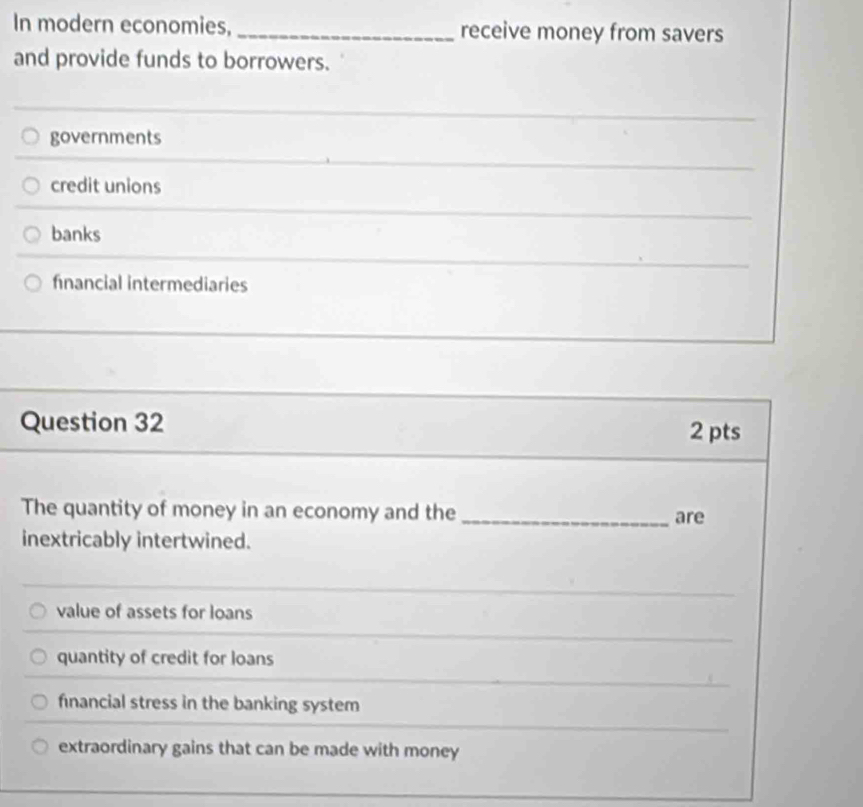 In modern economies, _receive money from savers
and provide funds to borrowers.
governments
credit unions
banks
financial intermediaries
Question 32 2 pts
The quantity of money in an economy and the_ are
inextricably intertwined.
value of assets for loans
quantity of credit for loans
financial stress in the banking system
extraordinary gains that can be made with money