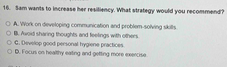 Sam wants to increase her resiliency. What strategy would you recommend?
A. Work on developing communication and problem-solving skills.
B. Avoid sharing thoughts and feelings with others.
C. Develop good personal hygiene practices.
D. Focus on healthy eating and getting more exercise.