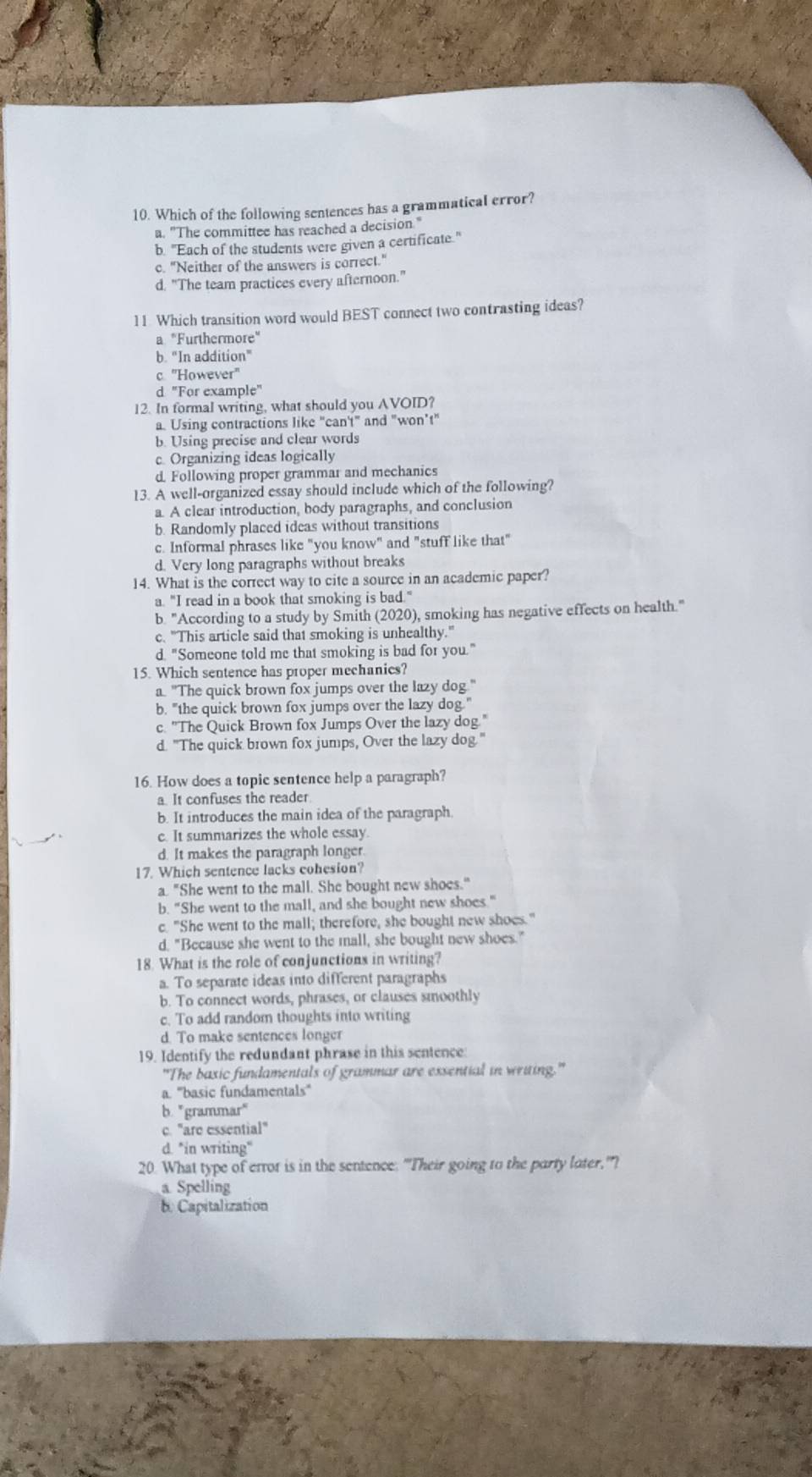 Which of the following sentences has a grammatical error?
a. "The committee has reached a decision."
b. "Each of the students were given a certificate."
c. "Neither of the answers is correct."
d. "The team practices every afternoon."
11. Which transition word would BEST connect two contrasting ideas?
a "Furthermore"
b. “In addition”
c. ''However''
d "For example"
12. In formal writing, what should you AVOID?
a. Using contractions like "can't" and "won’t"
b. Using precise and clear words
c. Organizing ideas logically
d Following proper grammar and mechanics
13. A well-organized essay should include which of the following?
a. A clear introduction, body paragraphs, and conclusion
b. Randomly placed ideas without transitions
c. Informal phrases like "you know" and "stuff like that"
d. Very long paragraphs without breaks
14. What is the correct way to cite a source in an academic paper?
a. "I read in a book that smoking is bad."
b. "According to a study by Smith (2020), smoking has negative effects on health."
c. "This article said that smoking is unhealthy."
d. "Someone told me that smoking is bad for you."
15. Which sentence has proper mechanics?
a. "The quick brown fox jumps over the lazy dog."
b. "the quick brown fox jumps over the lazy dog."
c. "The Quick Brown fox Jumps Over the lazy dog."
d. "The quick brown fox jumps, Over the lazy dog."
16. How does a topic sentence help a paragraph?
a. It confuses the reader.
b. It introduces the main idea of the paragraph.
c. It summarizes the whole essay.
d. It makes the paragraph longer.
17. Which sentence lacks cohesion?
a. "She went to the mall. She bought new shoes."
b. "She went to the mall, and she bought new shoes."
c. "She went to the mall; therefore, she bought new shoes."
d. "Because she went to the mall, she bought new shoes."
18. What is the role of conjunctions in writing?
a. To separate ideas into different paragraphs
b. To connect words, phrases, or clauses smoothly
c. To add random thoughts into writing
d. To make sentences longer
19. Identify the redundant phrase in this sentence:
"The basic fundamentals of grammar are exsential in writing."
a. ''basic fundamentals''
b. "grammar"
c. "are essential"
d. "in writing“
20. What type of error is in the sentence: "Their going to the party later,"?
a Spelling
b. Capitalization