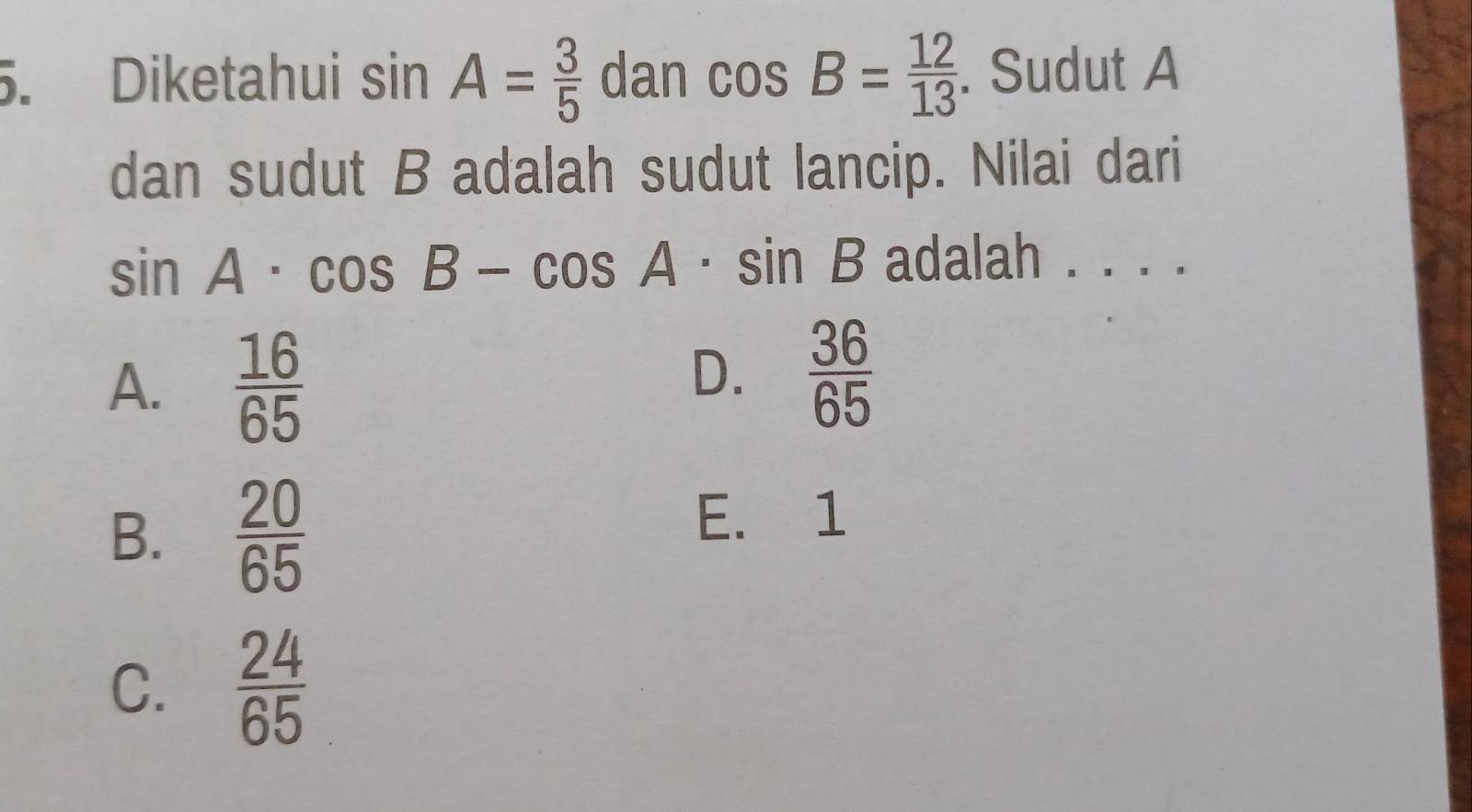 Diketahui sin A= 3/5  dan cos B= 12/13 . Sudut A
dan sudut B adalah sudut lancip. Nilai dari
sin A· cos B-cos A· sin B adalah . . . .
A.  16/65 
D.  36/65 
B.  20/65 
E. 1
C.  24/65 