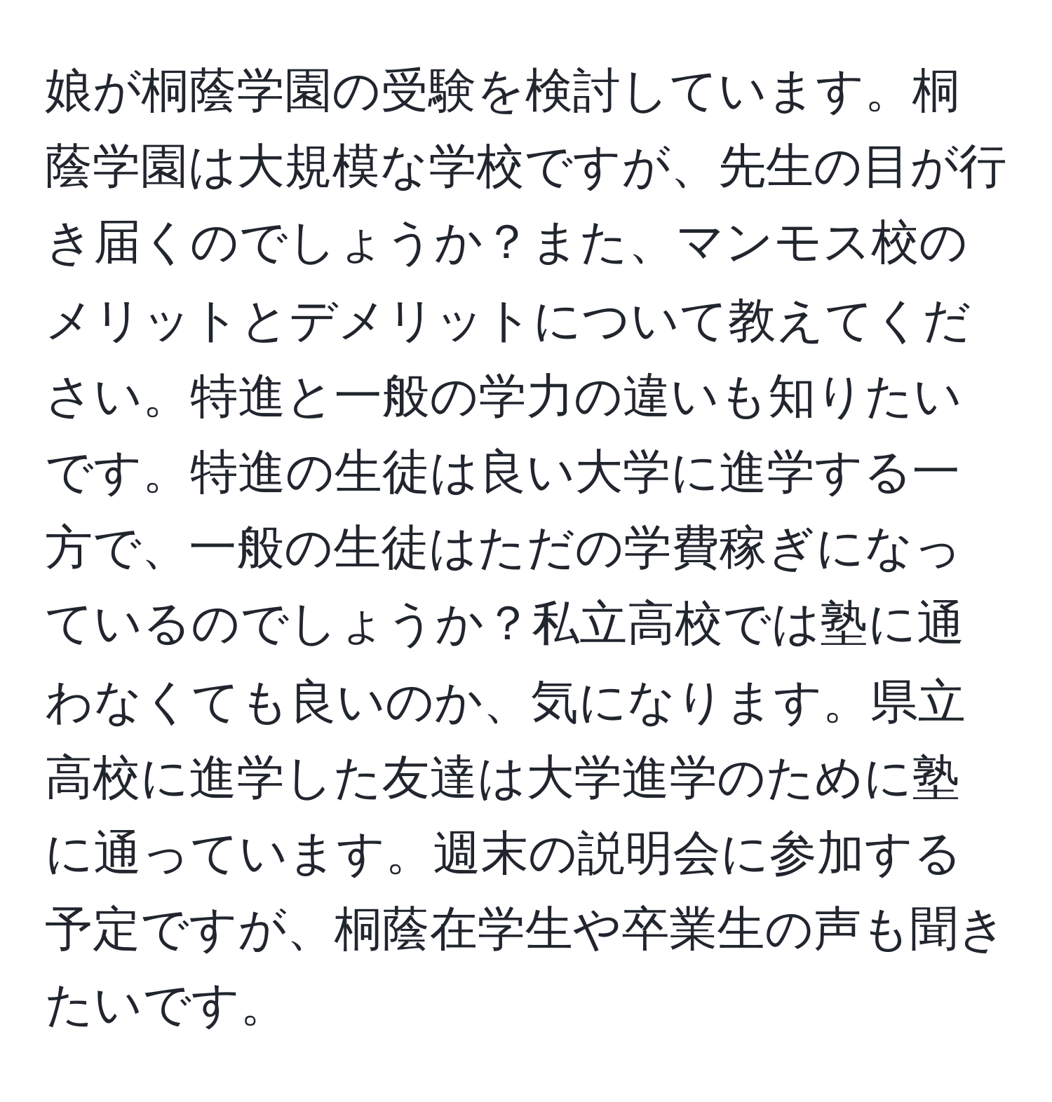 娘が桐蔭学園の受験を検討しています。桐蔭学園は大規模な学校ですが、先生の目が行き届くのでしょうか？また、マンモス校のメリットとデメリットについて教えてください。特進と一般の学力の違いも知りたいです。特進の生徒は良い大学に進学する一方で、一般の生徒はただの学費稼ぎになっているのでしょうか？私立高校では塾に通わなくても良いのか、気になります。県立高校に進学した友達は大学進学のために塾に通っています。週末の説明会に参加する予定ですが、桐蔭在学生や卒業生の声も聞きたいです。