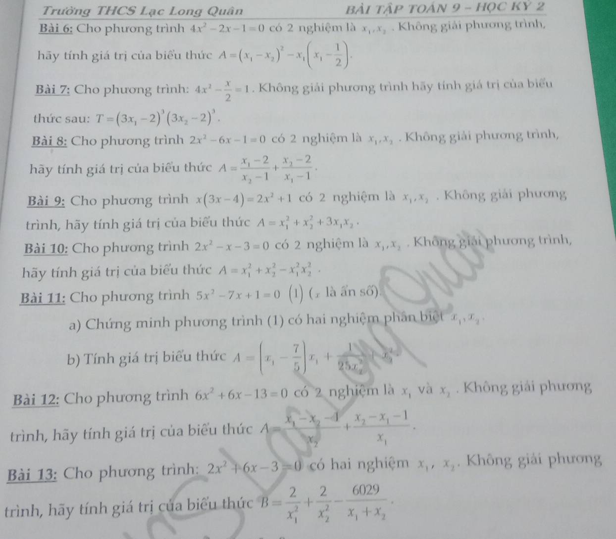 Trường THCS Lạc Long Quân bài tập tOán 9 - học kỷ 2
Bài 6: Cho phương trình 4x^2-2x-1=0 có 2 nghiệm là x_1,x_2. Không giải phương trình,
hãy tính giá trị của biểu thức A=(x_1-x_2)^2-x_1(x_1- 1/2 ).
Bài 7: Cho phương trình: 4x^2- x/2 =1. Không giải phương trình hãy tính giá trị của biểu
thức sau: T=(3x_1-2)^3(3x_2-2)^3.
Bài 8: Cho phương trình 2x^2-6x-1=0 có 2 nghiệm là x_1,x_2. Không giải phương trình,
hãy tính giá trị của biểu thức A=frac x_1-2x_2-1+frac x_2-2x_1-1.
Bài 9: Cho phương trình x(3x-4)=2x^2+1 có 2 nghiệm là x_1,x_2. Không giải phương
trình, hãy tính giá trị của biểu thức A=x_1^(2+x_2^2+3x_1)x_2.
Bài 10: Cho phương trình 2x^2-x-3=0 có 2 nghiệm là x_1,x_2. Không giải phương trình,
hãy tính giá trị của biểu thức A=x_1^(2+x_2^2-x_1^2x_2^2.
Bài 11: Cho phương trình 5x^2)-7x+1=0 (1) (± là ẩn số).
a) Chứng minh phương trình (1) có hai nghiệm phân biệt x_1,x_2,
b) Tính giá trị biểu thức A=(x_1- 7/5 )x_1+frac 125x_2
Bài 12: Cho phương trình 6x^2+6x-13=0 có 2 nghiệm là x_1 và x_2. Không giải phương
trình, hãy tính giá trị của biểu thức A=frac x_1-x_2-4x_2+frac x_2-x_1-1x_1.
Bài 13: Cho phương trình: 2x^2+6x-3=0 có hai nghiệm x_1,x_2. Không giải phương
trình, hãy tính giá trị của biểu thức B=frac 2(x_1)^2+frac 2(x_2)^2-frac 6029x_1+x_2.