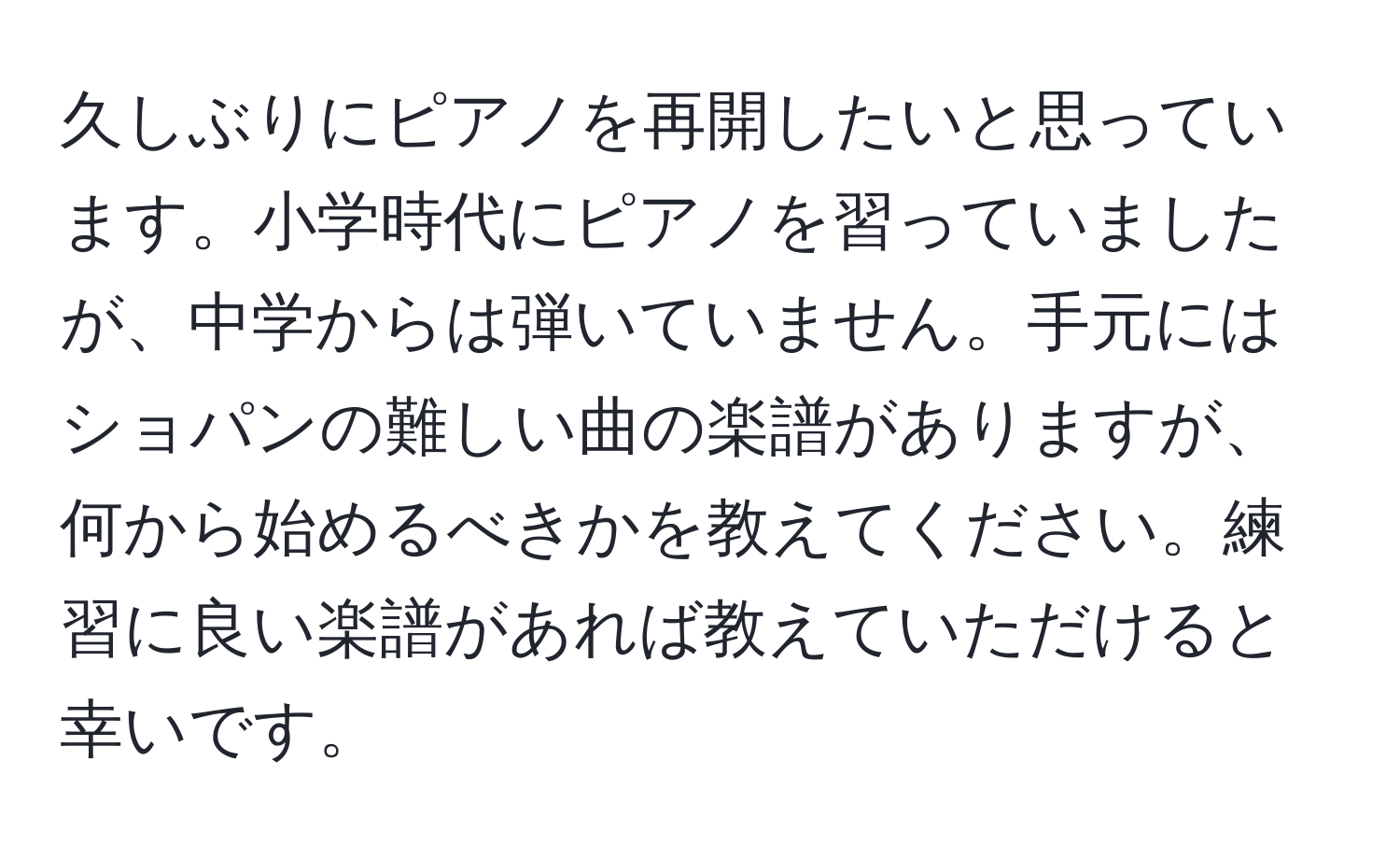 久しぶりにピアノを再開したいと思っています。小学時代にピアノを習っていましたが、中学からは弾いていません。手元にはショパンの難しい曲の楽譜がありますが、何から始めるべきかを教えてください。練習に良い楽譜があれば教えていただけると幸いです。