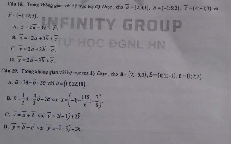 Cầu 18. Trong không gian với hệ trục toạ độ Oxyz , cho vector a=(2;3;1), vector b=(-1;5;2), overline c=(4;-1;3) yà
overline x=(-3;22;5).
A. vector x=2vector a-3overleftrightarrow b-vector c.
B. vector x=-2vector a+3vector b+vector c
C. overline x=2overline a+3overline b-overline c.
D. overline x=2overline a-3overline b+overline c. 
Câu 19. Trong không gian với hệ trục toạ độ Oxyz , cho vector a=(2;-5;3), overline b=(0;2;-1), overline c=(1;7;2).
A. overline u=3vector a-vector b+5c với U=(11;22;18).
B. overline x= 1/2 overline a- 4/3 overline b-2overline c với overline x=(-1;- 115/6 ;- 7/6 ).
C. vector v=vector a+vector b với vector v=2vector i-3vector j+2vector k.
D. overline y=overline b-overline c với overline y=-overline i+5overline j-3overline k.