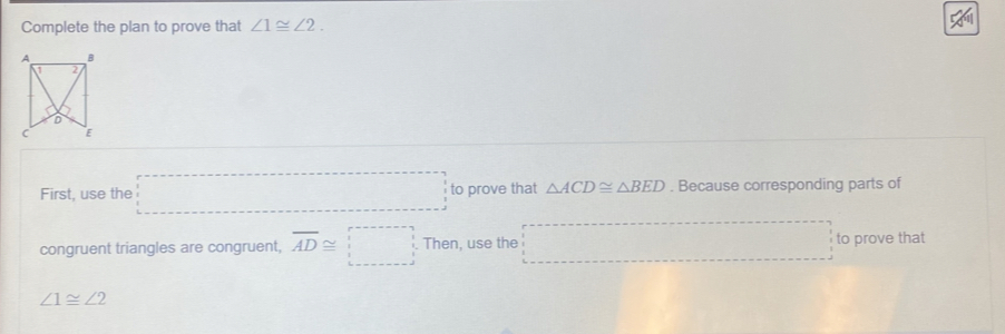 Complete the plan to prove that ∠ 1≌ ∠ 2. 
First, use the □ =□ to prove that △ ACD≌ △ BED. Because corresponding parts of 
congruent triangles are congruent, overline AD≌ □ Then, use the □ =□ to prove that
∠ 1≌ ∠ 2