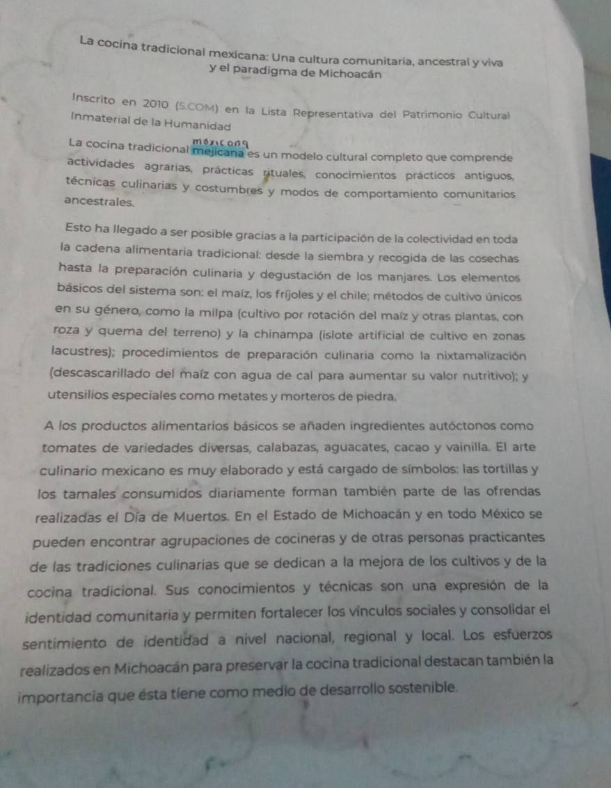 La cocina tradicional mexicana: Una cultura comunitaria, ancestral y viva
y el paradigma de Michoacán
Inscrito en 2010 (5.COM) en la Lista Representativa del Patrimonio Cultural
Inmaterial de la Humanidad
méx canq
La cocina tradicional mejicana es un modelo cultural completo que comprende
actividades agrarias, prácticas rituales, conocimientos prácticos antiguos,
técnicas culinarias y costumbres y modos de comportamiento comunitarios
ancestrales.
Esto ha llegado a ser posible gracias a la participación de la colectividad en toda
la cadena alimentaria tradicional: desde la siembra y recogida de las cosechas
hasta la preparación culinaria y degustación de los manjares. Los elementos
básicos del sistema son: el maíz, los fríjoles y el chile; métodos de cultivo únicos
en su género, como la milpa (cultivo por rotación del maíz y otras plantas, con
roza y quema del terreno) y la chinampa (islote artificial de cultivo en zonas
lacustres); procedimientos de preparación culinaria como la nixtamalización
(descascarillado del maíz con agua de cal para aumentar su valor nutritivo); y
utensilios especiales como metates y morteros de piedra.
A los productos alimentarios básicos se añaden ingredientes autóctonos como
tomates de variedades diversas, calabazas, aguacates, cacao y vainilla. El arte
culinario mexicano es muy elaborado y está cargado de símbolos: las tortillas y
los tamales consumidos diariamente forman también parte de las ofrendas
realizadas el Día de Muertos. En el Estado de Michoacán y en todo México se
pueden encontrar agrupaciones de cocineras y de otras personas practicantes
de las tradiciones culinarias que se dedican a la mejora de los cultivos y de la
cocina tradicional. Sus conocimientos y técnicas son una expresión de la
identidad comunitaria y permiten fortalecer los vínculos sociales y consolidar el
sentimiento de identidad a nível nacional, regional y local. Los esfuerzos
realizados en Michoacán para preservar la cocina tradicional destacan también la
importancia que ésta tiene como medio de desarrollo sostenible.