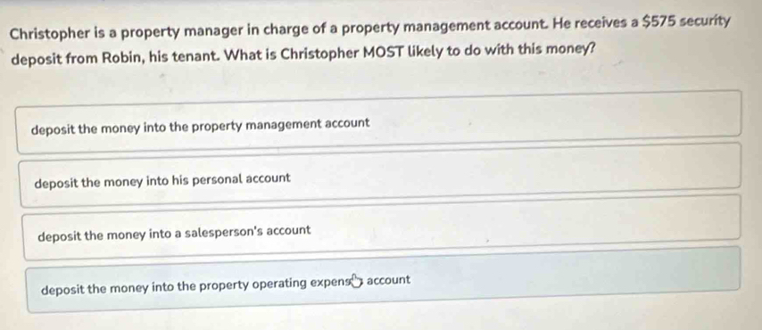 Christopher is a property manager in charge of a property management account. He receives a $575 security
deposit from Robin, his tenant. What is Christopher MOST likely to do with this money?
deposit the money into the property management account
deposit the money into his personal account
deposit the money into a salesperson's account
deposit the money into the property operating expens ₹ account