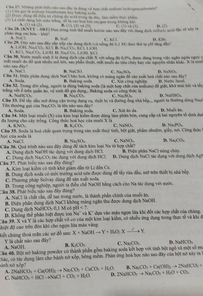 Những phát biểu nào sau đây là đùng về hợp chất sodium hydrogenearbonate?
(1) Còn gọi là sodium bicarbonate hay baking soda
(2) Được đùng để điều trị chủng du acid trong đạ dây, làm mềm thực phẩm
(3) Là chất đạng bột mâu trắng, đễ bị oxi hoá bởi oxygen trong không khi.
A. (1) và (2) B. (1),(2) và (3) C. (1) và (3). D. (2)
Câu 28. |KNT T-SBT T] Đun nóng tinh thể muối halide nào sau đây với dung địch sulfuric acid đặc sẽ xây ra
phân ứng oxi hóa - khử?
A. NaCl B. NaF. C. KCl. D. KBr
Câu 29, Dãy nào sau đây sắp xếp các dung địch (có nồng ở 400,1M) theo thứ tự pH tăng d ầ
A. LiOH,Na_2CO_3,KCl,B.Na_2CO_3,KCl,LiOI
C. KCl,Na_2CO_3,LiOH.D,Na_2CO_3,LiOH,KCl
Câu 30. Nước muối sinh lí là dung dịch của chất X với nồng độ 0,9%, được dùng trong việc ngăn ngừa nguy ở
mắt muối do đồ quả nhiều mỏ hồi, sau phầu thuật, mắt muôi đo tiểu chây hay các nguyên nhân khác. X là muô
nào sau đây?
A. NaCl. B. NaClO. C. Na SO_4 D. NaNO_3
Câu 31. Điện phân dung dịch NaCl bão hoà, không có màng ngăn để sản xuất hoá chất nào sau đây?
A. Soda B. Baking soda. C. Xút cộng nghiệp. D. Nước Javel.
Câu 32. Trong đời sống, người ta dùng baking soda (là một hợp chất của sodium) để giặt, khử mùi hôi và tây
trắng vết ổ trên quần áo, vệ sinh đổ gia dụng,. Baking soda có công thức là
N     B. Na_2CO_3. C. Na_2SO_4 D. 2aHSO_4
Câu 33. Để tẩy dầu mỡ đóng cặn trong dụng cụ, thiết bị và đường ống nhà bếp,., người ta thường dùng NaC
Tên thường gọi của Na _2CO_3 là tên nào sau đây?
A. Soda. B. Baking soda. C. Xût ăn da. D. Muối ăn.
Câu 34. Một loại muối (X) của kim loại kiểm được dùng làm phân bón, cung cấp cả hai nguyên tố dinh dư
đa lượng cho cây trồng. Công thức hoá học của muôi X là
A. KNO_3. B. K_2CO_3 C. NaNO_3. D. Na_3PO_4.
Câu 35. Soda là hoá chất quan trọng trong sản xuất thu) * tinh, bột giặt, phẩm nhuộm, giấy, sợi. Công thức 
học của soda là
A. NaCl. B. Na_2SO_4. C. NaNO_3. D. Na_2CO_3.
Câu 36. Quá trình nào sau đây dùng để tách kim loại Na từ hợp chất?
A. Dung dịch NaOH tác dụng với dung dịch HCl. B. Điện phân NaCl nóng chảy.
C. Dung dịch Na_2CO_3 tác dụng với dung dịch HCl. D. Dung dịch NaCl tác dụng với dung dịch Ag
Câu 37. Phát biểu nào sau đây đúng?
A. Kim loại kiểm có tính khử giảm dần từ Li đến Cs.
B. Dung dịch soda có môi trưởng acid nên được dùng để tầy rừa đầu, mỡ trên thiết bị nhà bếp.
C. Phương pháp Solvay dùng đề sản xuất soda.
D. Trong công nghiệp, người ta điều chế NaOH bằng cách cho Na tác dụng với nước.
Câu 38. Phát biểu nào sau đây đủng?
A. NaCl là chất rắn, dễ tan trong nước, là thành phần chính của muối ăn.
B. Điện phân dung dịch NaCl không màng ngăn thu được dung dịch NaOH.
C. Dung dịch NaHCO_30,1McopH<7.
D. Không thể phân biệt được ion Na^+ * và K* dựa vào màu ngọn lửa khi đốt các hợp chất của chúng.
Câu 39. X và Y là các hợp chất vô cơ của một kim loại kiểm, có nhiều ứng dụng trong thực tế và khi đ
đhiệt độ cao trên đẻn khí cho ngọn lửa màu vàng.
Biết chúng thoả mãn các sơ đồ sau: X+NaOHto Y+H_2O;Xto Y.
Y là chất nào sau đây?
A. NaOH.
B. K_2CO_3.
C. Na_2CO_3. D. NaHCO_3.
Câu 40. Bột nở baking powder có thành phần gồm baking soda kết hợp với tinh bột ngô và một số mư
chác, có tác dụng làm cho bánh nở xốp, bông mềm. Phản ứng hoá học nào sau đây của bột nở xây ra à
nánh nở xốp?
B. Na_2CO_3+Ca(OH)_2to 2NaHCO_3+
A. 2NaHCO_3+Ca(OH)_2to Na_2CO_3+CaCO_3+H_2O. D. 2NaHCO_3to Na_2CO_3+H_2O+CO_2.
C. NaHCO_3+HClto NaCl+CO_2+H_2O.