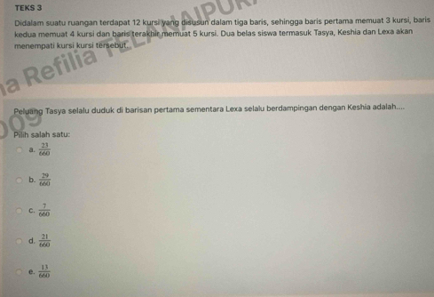 TEKS 3
Didalam suatu ruangan terdapat 12 kursi yang disusun dalam tiga baris, sehingga baris pertama memuat 3 kursi, baris
kedua memuat 4 kursi dan baris terakhir memuat 5 kursi. Dua belas siswa termasuk Tasya, Keshia dan Lexa akan
menempati kursi kursi tersebut.

Peluaing Tasya selalu duduk di barisan pertama sementara Lexa selalu berdampingan dengan Keshia adalah....
Pilih salah satu:
a.  23/660 
b.  29/660 
C.  7/660 
d.  21/660 
e.  13/660 