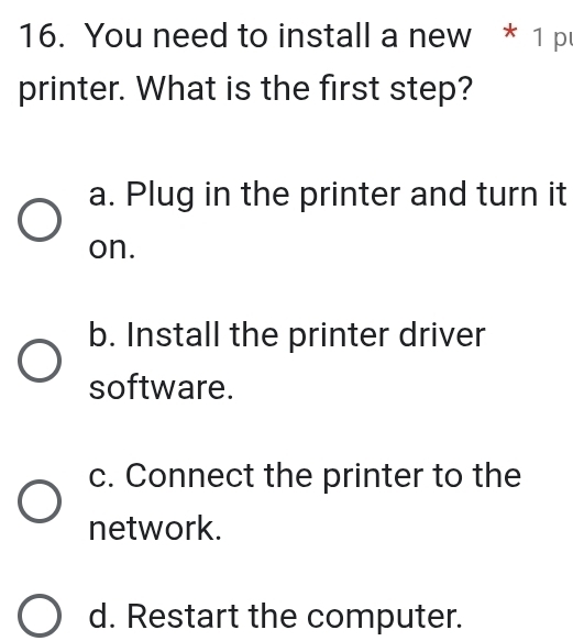 You need to install a new * 1 p
printer. What is the first step?
a. Plug in the printer and turn it
on.
b. Install the printer driver
software.
c. Connect the printer to the
network.
d. Restart the computer.