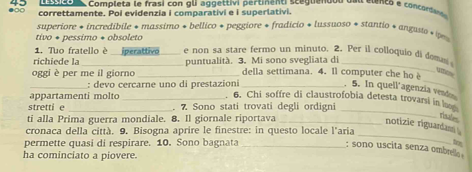 Completa le frasi con gli aggettivi pertinenti sceguendou dal elenco e concorda n 
correttamente. Poi evidenzia i comparativi e i superlativi. 
superiore + incredibile + massimo + bellico + peggiore + fradicio + lussuoso * stantio + angusto * p 
tivo ◆ pessimo ◆ obsoleto 
1. Tuo fratello è iperattivo e non sa stare fermo un minuto. 2. Per il colloquio di doma 
richiede la _puntualità. 3. Mi sono svegliata di_ 
_ 
oggi è per me il giorno_ 
della settimana. 4. Il computer che ho è 
umoor 
_: devo cercarne uno di prestazioni_ 
. 5. In quell´agenzía vendo 
appartamenti molto _. 6. Chi soffre di claustrofobia detesta trovarsi in lo 
stretti e _. 7. Sono stati trovati degli ordigni_ 
ti alla Prima guerra mondiale. 8. Il giornale riportava_ 
risales 
_ 
notizie riguardam 
cronaca della città. 9. Bisogna aprire le finestre: in questo locale l’aria 
permette quasi di respirare. 10. Sono bagnata_ 
Dos 
: sono uscita senza ombrello 
ha cominciato a piovere.