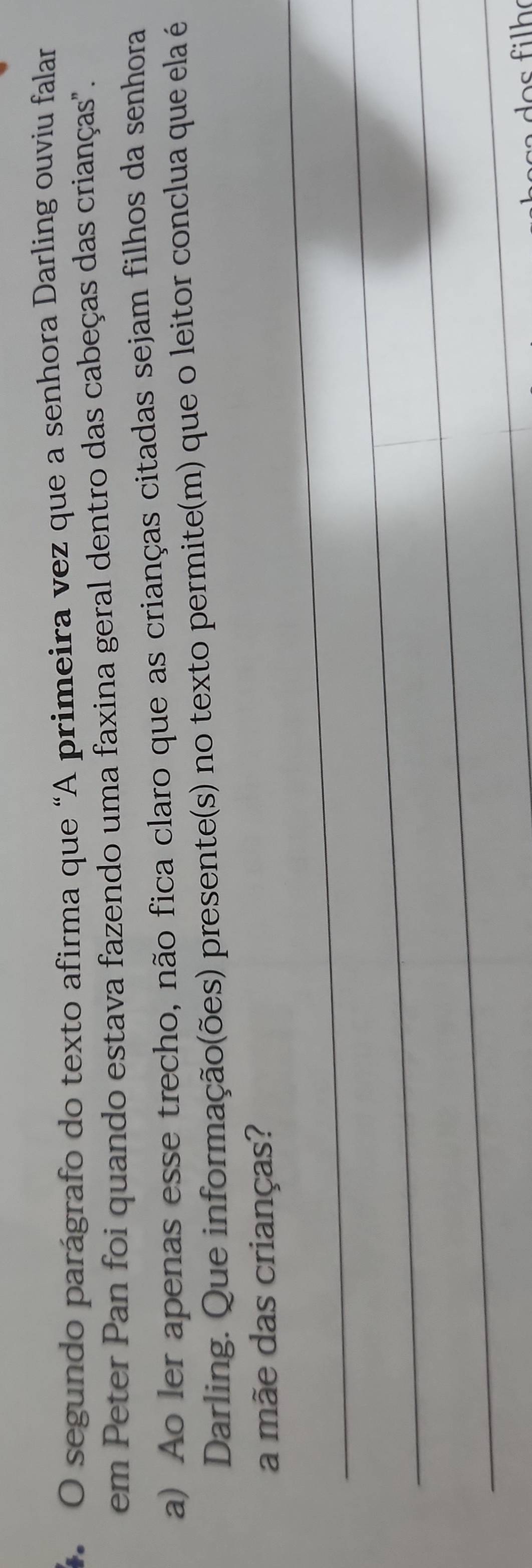 segundo parágrafo do texto afirma que “A primeira vez que a senhora Darling ouviu falar 
em Peter Pan foi quando estava fazendo uma faxina geral dentro das cabeças das crianças". 
a) Ao ler apenas esse trecho, não fica claro que as crianças citadas sejam filhos da senhora 
Darling. Que informação(ões) presente(s) no texto permite(m) que o leitor conclua que ela é 
_ 
a mãe das crianças? 
_ 
_ 
_