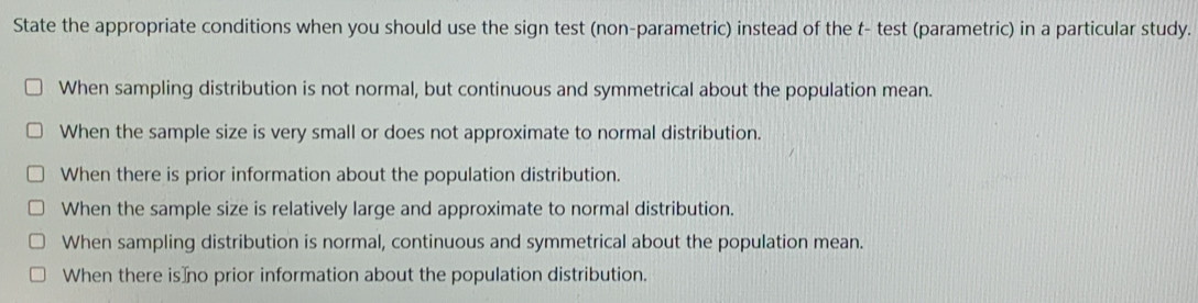 State the appropriate conditions when you should use the sign test (non-parametric) instead of the t- test (parametric) in a particular study.
When sampling distribution is not normal, but continuous and symmetrical about the population mean.
When the sample size is very small or does not approximate to normal distribution.
When there is prior information about the population distribution.
When the sample size is relatively large and approximate to normal distribution.
When sampling distribution is normal, continuous and symmetrical about the population mean.
When there is⊥no prior information about the population distribution.