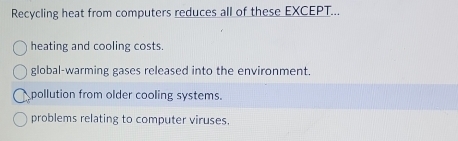 Recycling heat from computers reduces all of these EXCEPT...
heating and cooling costs.
global-warming gases released into the environment.
pollution from older cooling systems.
problems relating to computer viruses.