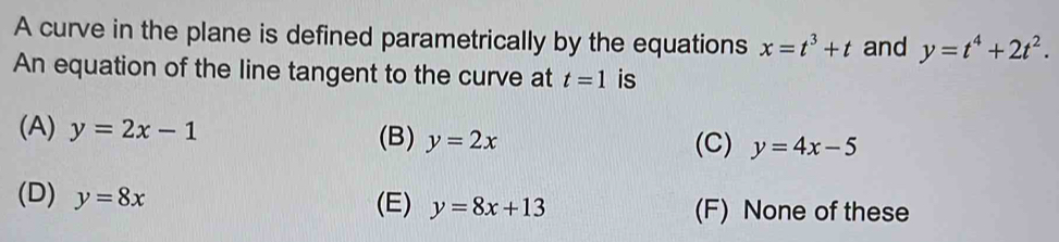 A curve in the plane is defined parametrically by the equations x=t^3+t and y=t^4+2t^2. 
An equation of the line tangent to the curve at t=1 is
(A) y=2x-1 (B) y=2x (C) y=4x-5
(D) y=8x (F) None of these
(E) y=8x+13