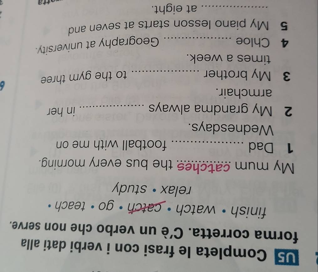 U5 Completa le frasi con i verbi dati alla 
forma corretta. C'è un verbo che non serve. 
finish • watch · catch · go · teach ? 
relax • study 
My mum catches the bus every morning. 
1 Dad _football with me on 
Wednesdays. 
2 My grandma always _in her 
armchair. 
3 My brother _to the gym three 
times a week. 
4 Chloe_ 
Geography at university. 
5 My piano lesson starts at seven and 
_at eight.