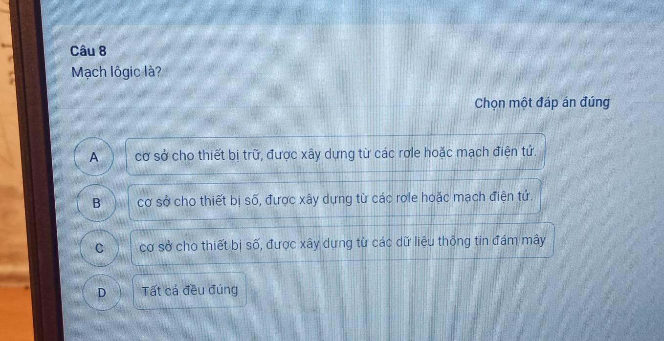 Mạch lôgic là?
Chọn một đáp án đúng
A cơ sở cho thiết bị trữ, được xây dựng từ các rơle hoặc mạch điện tử.
B cơ sở cho thiết bị số, được xây dựng từ các rơle hoặc mạch điện tử.
C cơ sở cho thiết bị số, được xây dựng từ các dữ liệu thông tin đám mây
D Tất cả đều đúng