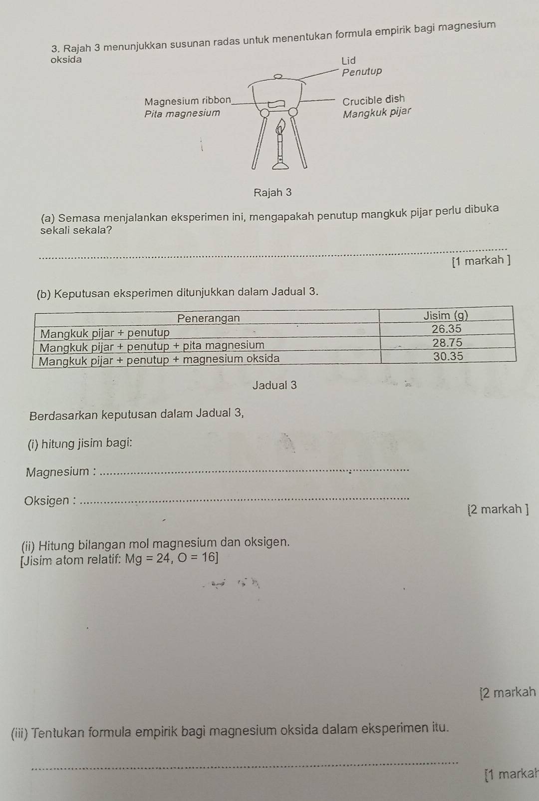 Rajah 3 menunjukkan susunan radas untuk menentukan formula empirik bagi magnesium 
oksida 
Rajah 3 
(a) Semasa menjalankan eksperimen ini, mengapakah penutup mangkuk pijar perlu dibuka 
sekali sekala? 
[1 markah ] 
(b) Keputusan eksperimen ditunjukkan dalam Jadual 3. 
Jadual 3 
Berdasarkan keputusan dalam Jadual 3, 
(i) hitung jisim bagi: 
Magnesium : 
_ 
Oksigen : 
_ 
[2 markah ] 
(ii) Hitung bilangan mol magnesium dan oksigen. 
[Jisim atom relatif: Mg=24, O=16]
[2 markah 
(iii) Tentukan formula empirik bagi magnesium oksida dalam eksperimen itu. 
_ 
[1 markah