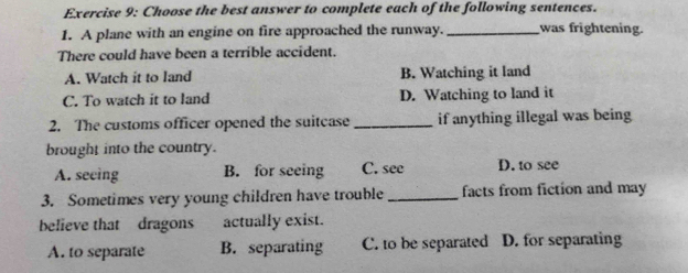 Choose the best answer to complete each of the following sentences.
1. A plane with an engine on fire approached the runway. _was frightening.
There could have been a terrible accident.
A. Watch it to land B. Watching it land
C. To watch it to land D. Watching to land it
2. The customs officer opened the suitcase _if anything illegal was being
brought into the country.
A. seeing B. for seeing C. see D. to see
3. Sometimes very young children have trouble _facts from fiction and may
believe that dragons actually exist.
A. to separate B. separating C. to be separated D. for separating