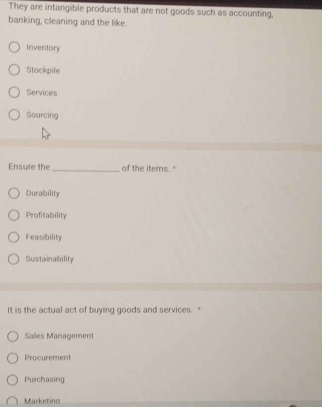 They are intangible products that are not goods such as accounting,
banking, cleaning and the like.
Inventory
Stockpile
Services
Sourcing
Ensure the _of the items. *
Durability
Profitability
Feasibility
Sustainability
It is the actual act of buying goods and services. *
Sales Management
Procurement
Purchasing
Marketing