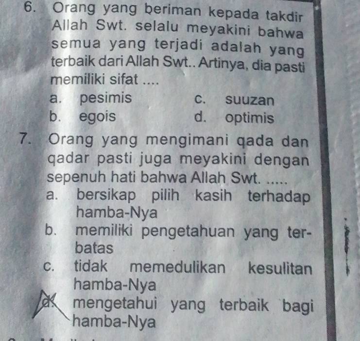 Orang yang beriman kepada takdir
Allah Swt. selalu meyakini bahwa
semua yang terjadi adalah yang
terbaik dari Allah Swt.. Artinya, dia pasti
memiliki sifat ....
a. pesimis c. suuzan
b. egois d. optimis
7. Orang yang mengimani qada dan
qadar pasti juga meyakini dengan
sepenuh hati bahwa Allah Swt. .....
a. bersikap pilih kasih terhadap
hamba-Nya
b. memiliki pengetahuan yang ter-
batas
c. tidak memedulikan kesulitan
hamba-Nya
a mengetahui yang terbaik bagi
hamba-Nya