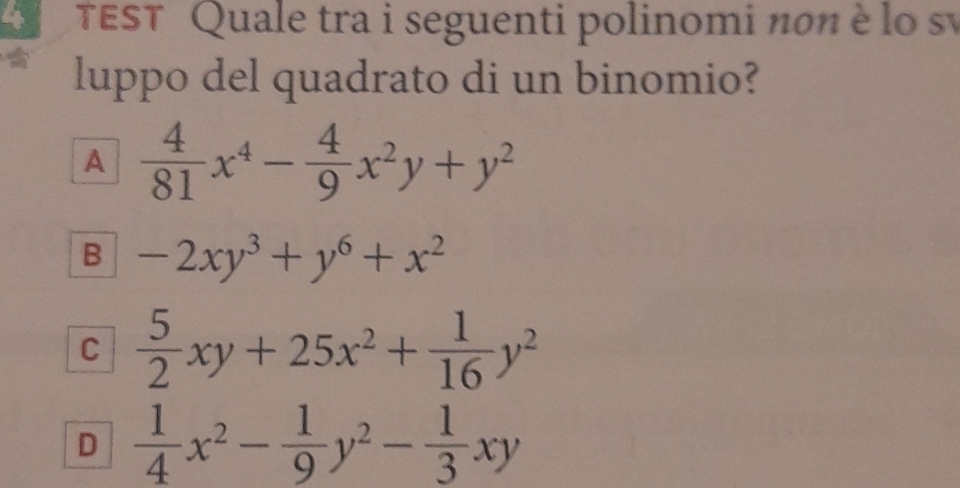 TEST Quale tra i seguenti polinomi nσn è lo sự
luppo del quadrato di un binomio?
A  4/81 x^4- 4/9 x^2y+y^2
B -2xy^3+y^6+x^2
C  5/2 xy+25x^2+ 1/16 y^2
D  1/4 x^2- 1/9 y^2- 1/3 xy