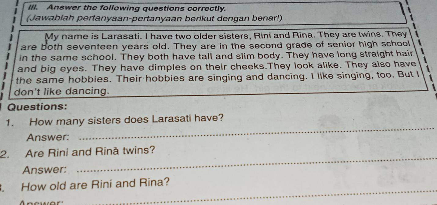 Ill. Answer the following questions correctly. 
(Jawablah pertanyaan-pertanyaan berikut dengan benar!) 
My name is Larasati. I have two older sisters, Rini and Rina. They are twins. They 
are both seventeen years old. They are in the second grade of senior high school 
in the same school. They both have tall and slim body. They have long straight hair 
and big eyes. They have dimples on their cheeks.They look alike. They also have 
the same hobbies. Their hobbies are singing and dancing. I like singing, too. But I 
don't like dancing. 
Questions: 
1. How many sisters does Larasati have? 
Answer: 
_ 
_ 
2. Are Rini and Rinà twins? 
Answer: 
_ 
. How old are Rini and Rina?