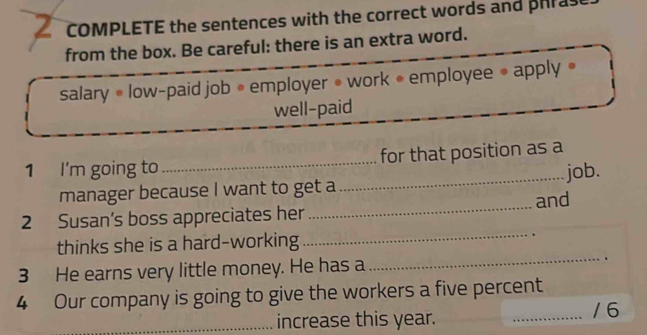 COMPLETE the sentences with the correct words and phrase 
from the box. Be careful: there is an extra word. 
salary • low-paid job • employer • work • employee • apply • 
well-paid 
_ 
1 I'm going to _for that position as a 
job. 
manager because I want to get a 
2 Susan’s boss appreciates her_ and 
thinks she is a hard-working 
_ 
3 He earns very little money. He has a _. 
4 Our company is going to give the workers a five percent 
_increase this year. 
_/6