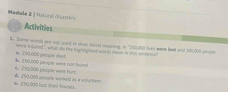 Module 2 | Natural disasters
Activities
1. Some words are not used in their literal meaning. In “ 250,000 lives were lost and 300,000 people
were injured.”, what do the highlighted words mean in this sentence?
a. 250,000 people died.
b. 250,000 people were not found.
c. 250,000 people were hurt.
d. 250,000 people worked as a volunteer.
e. 250,000 lost their houses.