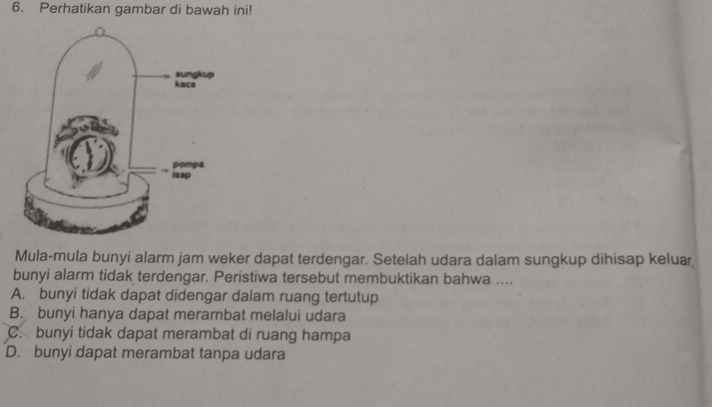 Perhatikan gambar di bawah ini!
Mula-mula bunyi alarm jam weker dapat terdengar. Setelah udara dalam sungkup dihisap keluar
bunyi alarm tidak terdengar. Peristiwa tersebut membuktikan bahwa ....
A. bunyi tidak dapat didengar dalam ruang tertutup
B. bunyi hanya dapat merambat melalui udara
C. bunyi tidak dapat merambat di ruang hampa
D. bunyi dapat merambat tanpa udara