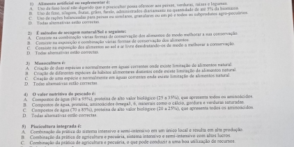 Alimento arodicial ou suplementar é:
A. Uso de fimo local não digondo que o pracicator possa oferecer aoa peíxes, verduras, raizes o legames.
B Uso de feno, slagem, frutas, grãos, farelo, adetiaierados diariamente no quantidade de até 5% da biomassa
D. Todas altemativas assão conrectas C. Use de sações balanceadas para peises oz similares, gemnulares ou em pó é todos os sabprodutos agro-pecuários.
2) É métodos de secagem namural/Sel e seguiate:
A. Consiste na combinação várias formas de conservação des alimentes de modo melhocar a sua conservação
B. Consiste na exposição e combização várias formas de conservação dos alimentes.
D. Todas altemativas estão correctas C. Comsiste aa exposição dos alimentos ao sel e a livee desidratando-os de modo a melhocar a conservação.
3)   Monocaltara é:
A Criação de duas espécies e normalmente em águas correntes onde existe limitação de alimentos nateral
B. Criação de diferentes espécies de hábitos alimenares distimos onde existe lisuitação de alimentos natoral
D. Todas alternativas estão cocrectas C. Criação de uma espécie e normalmente em águas correntes onde existe limitação de alimentos nateal
4) O valer nutritivo do pescodo é:
A. Compostos de água (80 a 95%), proteína de alto valor biológico (25 a 35%), que apresenta todos os aminoácidos
B. Compostos de água, proteisa, aminoácidos ómega3, 6, minerais como o cálcio, gordura e verdaras saturadas.
D. Todas alternativas estão correctas C. Compostos de água (70 a 85%), proteina de alto valor biológico (20 a 25%), que apresenta todos os aminoácidos
5)   Piscicultura integrada é:
A. Combinação da prática do sistema inessivo e semi-intensivo em um ânico local e resulta em alta produção
B. Combinação da prática de agricultura e pecuária, sistema intensivo e semi-intensivo com altos lucros
C. Combinação da prática de agricaltura e pecuária, o que pode conduzir a uma boa utilização de recursos